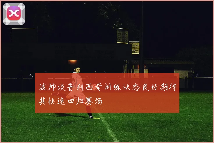 波帅谈普利西奇训练状态良好期待其快速回归赛场