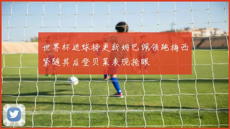 世界杯进球榜更新姆巴佩领跑梅西紧随其后登贝莱表现抢眼