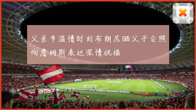 父亲节温情时刻布朗尼晒父子合照向詹姆斯表达深情祝福