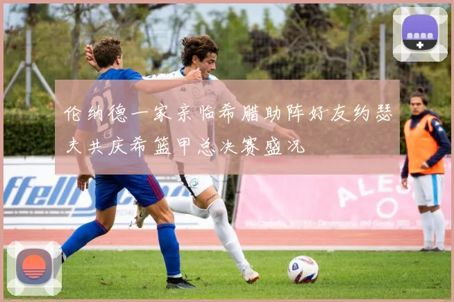 伦纳德一家亲临希腊助阵好友约瑟夫共庆希篮甲总决赛盛况
