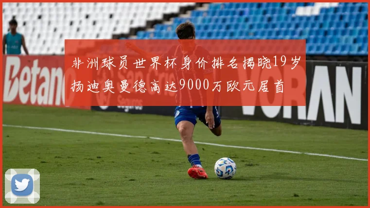 非洲球员世界杯身价排名揭晓19岁扬迪奥曼德高达9000万欧元居首