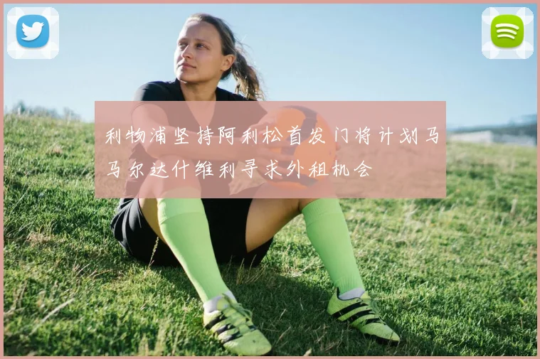 利物浦坚持阿利松首发门将计划马马尔达什维利寻求外租机会
