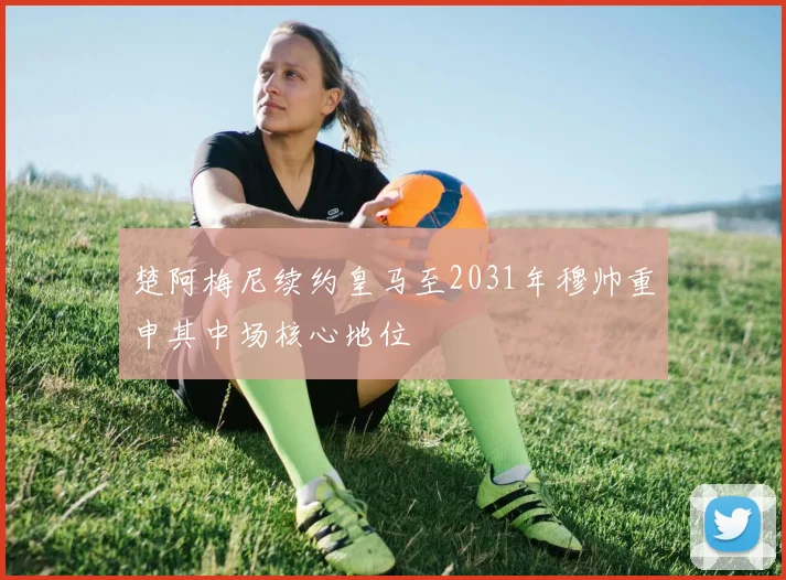 楚阿梅尼续约皇马至2031年穆帅重申其中场核心地位