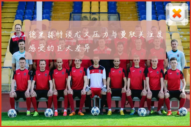 德里赫特谈尤文压力与曼联关注度感受的巨大差异