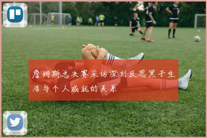 詹姆斯总决赛采访深刻反思黑子生活与个人成就的关系