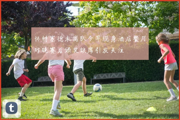 怀特塞德未离队今早现身酒店餐厅昨晚赛后颁奖缺席引发关注