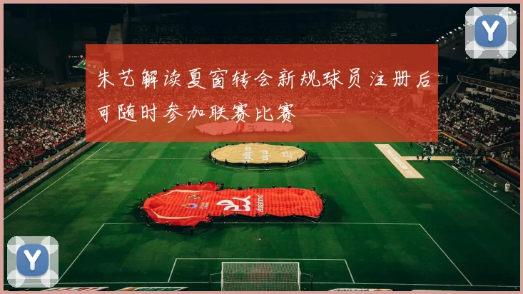 朱艺解读夏窗转会新规球员注册后可随时参加联赛比赛