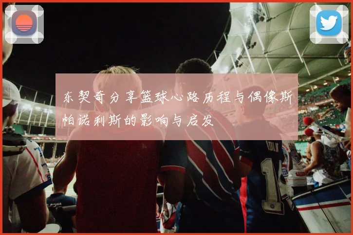 东契奇分享篮球心路历程与偶像斯帕诺利斯的影响与启发