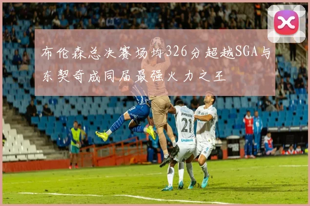 布伦森总决赛场均326分超越SGA与东契奇成同届最强火力之王