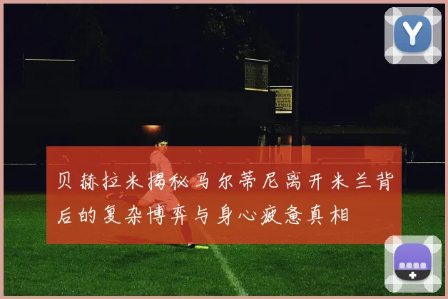 贝赫拉米揭秘马尔蒂尼离开米兰背后的复杂博弈与身心疲惫真相